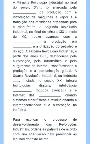 A Primeira Revolução Industrial no final
do século XVIII, foi marcada pela
__ da produção com a
introdução de máquinas a vapor e . a
transição das atividades artesanais para
a manufatura . A Segunda Revolução
Industrial no final do século XIX e início
do xx , trouxe avanços com a
__ a produção . em
__ e a utilização do petróleo e
do aço. A Terceira Revolução Industrial, a
partir dos anos 1960 , destacou-se pela
automação , pela informática e pelo
surgimento da internet , transformando a
produção e . a comunicação global. A
Quarta Revolução Industrial , ou Indústria
__ . iniciada no século XXI , integra
tecnologias digitais , inteligência
__ robótica avançada e a
Internet das __ criando
sistemas ciber-físicos e revolucionando a
interconectividade e a automação na
indústria.
Para explicar o processo de
desenvolvimento das Revoluções
Industriais ordene as palavras de acordo