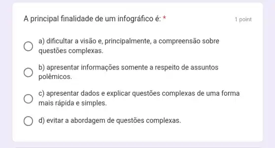 A principal finalidade de um infográfico é:
a) dificultar a visão e, principalmente, a compreensão sobre
questões complexas.
b) apresentar informações somente a respeito de assuntos
polêmicos.
c) apresentar dados e explicar questões complexas de uma forma
mais rápida e simples.
d) evitar a abordagem de questões complexas.
1 point