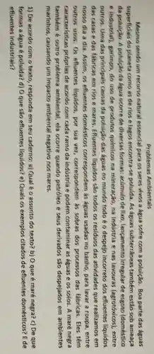 Problemas Ambientais
Mesmo sendo um recurso natural essencial para os seres vivos a água sofre com a poluição. Boa parte das águas
superficials do planeta como as de rios e lagos encontra-s poluida. As águas subterrâneas também estão sob ameaça
da poluição . A poluicão da agua ocorre de diversas formas acúmulo de lixo , langamento irregular de esgoto (doméstico
e industrial), garimpo, do uso de produtos quimicos na mineração, na industria e nas lavouras (agrotóxicos). entre
outros. Uma das principais causas da poluição das aguas no mundo todo é o despejo incorreto dos efluentes líquidos
das casas e das fabricas em rios e mares. Efluentes líquidos são todos os residuos das atividades que realizamos em
nosso dia a dia , Assim, os efluentes domesticos correspondem as águas usadas no banho, para lavar a roupa, entre
outros usos. Os efluentes liquidos, por sua vez , correspondern as sobras dos processos das fabricas. Eles têm
caracteristicas proprias de acordo corn cada ramo da indústria e podem contaminar as águas e os solos . A maré negra
também é outro problema ambiental, ela ocorre quando petroleo e seus derivados são despejados em ambientes
marinhos . causando um impacto ambiental negativo nos mares.
1) De acordo com o texto, responda em seu caderno:a) Qual é o assunto do texto?b) O que é maré negra? c) De que
formas a agua e poluida? d) Oque são efluentes líquídos? e) Quais os exemplos citados de efluentes domésticos? E de
efluentes industrials?