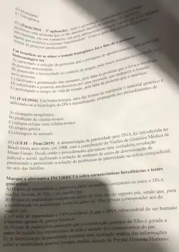 profenem/2016 - 3' anlisacão) Após a germinate de collision
introduzir in amolece issentido (imagentissentido bloqueou a
um tomateiro
da proteina amolecedor
hiotecnologico ter
biotecnological scobter commate transgenico for Fato de o process la produção
A) proteina antissentido.
nova proteina.
a necessidade do controle de pragas, pela maion
D)sementes, pela fallwertida
protein endurece molece.
E) proloturdo germinação dasecdora pot tima invertis proteina
tempo de vida do tomate, pela genético é
Em biotecnologia, recombinante empregada
A) clonagem terapêutica.
B) produção de células-tronco.
C) terapia celular com células-tronco.
D) terapia gênica.
E) clonagem de animais.
DNA foi introduzidarde
05) (UFJF-Pis m/2019
A determinação de paternidade releo de Genética
trinta anos atrás, em 1988, com a contribuição do Muerdadeira revolução
judicial e social, agilizando a solução de milhares de casos de
paternidade e permitindo a solução de problemas de paternidade na
no seio das familias.
Marque a alternativ INCORRETA sobre características hereditárias e testes
genômicos:
A) O teste de paternidade é possivel a partir de análises comparativas entre o DNA
nuclear da mãe, do filhoe do suposto pai.
B) O teste de paternidade compara os alelos do filho aos do suposto pai, sendo que , para
a confirmação đa paternidade todos os alelos do filho devem corresponder aos do
suposto pai.
C) O teste de maternidade é 100% 
confiável, já que o DNA mitocondrial do ser humano
é herdado apenas do genitor feminino.
D) O teste de paternidade pressupōe que a constituição genética do filho é gerada a
partir de metade dos cromossomos đa mắc e metade dos cromossomos do pai.
E) A determinação da paternidade constitui uma aplicação prática das informações
sobre a variabilidade genética humana obtidas através do Projeto Genoma Humano.