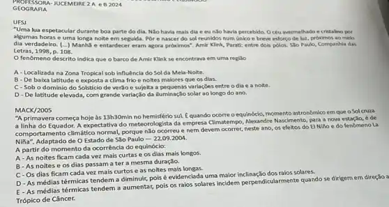 PROFESSORA-JUCEMEIRE 2 A e B 2024
GEOGRAFIA
"Uma lua espetacular durante boa parte do dia Não havia mais dia e eu nǎo havia percebido. Océu avermelhado e cristalino por
algumas horase uma longa noite em seguida. Por e nascer do sol reunidos num único e breve esforco de luz próximos ao melo
dia verdadeiro. () Manhã e entardecer eram agora próximos". Amir Klink Parati: entre dois pôlos.São Paulo, Companhia das
Letras, 1998, p. 108.
fenômeno descrito indica que o barco de Amir Klink se encontrava em uma regiǎo
A-Localizada na Zona Tropical sob influência do Sol da Meia-Noite.
B - De baixa latitude e exposta a clima frioe noites maiores que os dias.
C-Sob o domínio do Solstício de verão e sujeita a pequenas variações entre odia e a noite.
D - De latitude elevada, com grande variação da iluminação solar ao longo do ano.
MACK/2005
"A primavera começa hoje às 13h30min no hemisfério sul. Équando ocorre o equinócio, momento astronômico em que o Sol cruza
a linha do Equador.A expectativa do meteorologista da empresa Climatempo, Alexandre Nascimento, para a nova estação, é de
comportamento climático normal porque não ocorreu e nem devem ocorrer, neste ano, os efeitos do El Niño e do fenômeno La
Niña". Adaptado de O Estado de São Paulo
22.09.2004
A partir do momento da ocorrência do equinócio:
A-As noites ficam cada vez mais curtas e os dias mais longos.
B-As noites e os dias passam a ter a mesma duração.
C-Os dias ficam cada vez mais curtos e as noites mais longas.
D - As médias térmicas tendem a diminuir pois é evidenciada uma maior inclinação dos raios solares.
E-As médias térmicas tendem a aumentar, pois os raios solares incidem perpendicularmente quando se dirigem em direção a
Trópico de Câncer.