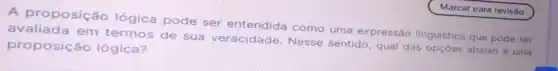 A proposição lógica pode ser entendida como uma expressão linguística que pode ser
avaliada em termos de sua veracidade. Nesse sentido, qual das opçōes abaixo é uma
proposição lógica?
Marcar para revisão