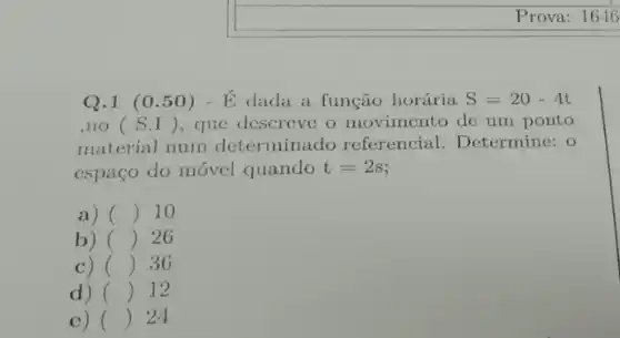 Prova: 1646
Q.1 (0.50)-E dada a função horária S=20-4t
,no (S.I) , que descreve o movimento de um ponto
material num determinado referencial . Determine: 0
espaço do móvel quando t=2s
a) () 10
b) () 26
c) () 36
d) () 12
c) () 24