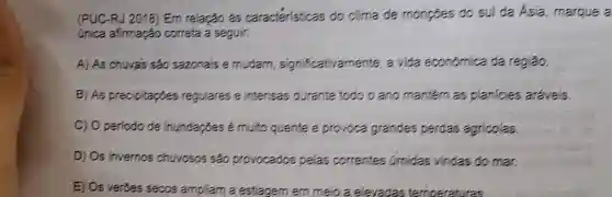 (PUC-RJ 2018) Em relação ás caracteristicas do clima de monpoes do sul da Asia margue a
única afirmação correta a seguir:
A) As chuvas são sazonais e mudam significativamente, a vida econômica da região.
B) As precipitaçōes regulares e intensas durante todo o ano mantern as planicies aráveis.
C) Operiodo de inundapoes é muito quente e provoca grandes perdas agricolas
D) Os invernos chuvosos são provocados pelas correntes umidas vindas do mar.
E) Os verôes secos ampliam a estiagem em meio a elevadas temperatures