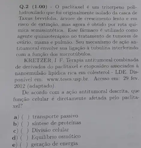 Q.2 (1 .00) - 0 paclitaxel é um triterpeno poli-
hidroxilado que foi originalmente isolado da casca de
Taxus brevifolia, árvore de crescimento lento e em
risco de extinção, mas agora é obtido por rota quí-
mica semissintética. Esse farmaco é utilizado como
agente quimioterápico no tratamento de tumores de
ovário, mama e pulmão . Seu mecanismo de ação an-
titumoral envolve sua ligação à tubulina interferindo
com a função dos microtúbulos.
KRETZER, I. F. Terapia antitumoral combinada
de derivados do paclitaxel e etoposídeo associados à
nanoemulsão lipidica rica em colesterol - LDE . Dis-
ponivel em: www teses.usp.br. Acesso em:29 fev.
2012 (adaptado).
De acordo com a ação antitumoral descrita , que
função celular é diretamente afetada pelo paclita-
xel?
a) () transporte passivo
b) () sintese de proteínas
c) () Divisão celular
) () Equilibrio osmótico
e) () geração de energia