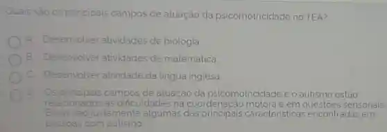 Quais são os principais campos de atuação da psicomotricidade no TEA?
A Desenvolver atividades de biologia
B Desenvolver atividades de matematica.
c Desenvolver atividade da Lingua inglesa
Os principais campos de atuação da psicomotriciclade e o autismo estão
relacionados as dificuldades na coordenação motora e em sensoriais.
Essas sao justamente algumas das aracteristicas encontradas em
pessoas com autismo