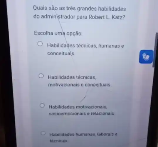 Quais sǎo as três grandes habilidades
do administrador para Robert L. Katz?
Escolha uma opção:
Habilidades técnicas , humanas e
conceituais.
Habilidades técnicas,
motivacionais e conceituais.
Habilidades motivacionais,
socioemocionais e relacionais
Habilidades humanas laborais e