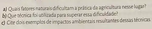 a) Quaisfatores naturais dificultam a prática da agricultura nesse lugar?
b) Que técnica foi utilizada para superar essa dificuldade?
c) Cite dois exemplos de impactos ambientais resultantes dessas técnicas.