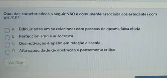 Qual das caracteristicas a seguir NÃO é comumente associada aos estudantes com
AH/SD
A. Dificuldades em se relacionar com pessoas da mesma faixa etǎria
B Perfeccionismo e autocritica
C. Desmotivação e apatia em relação à escola
D. Alta capacidade de abstração e pensamento critico
Verificar