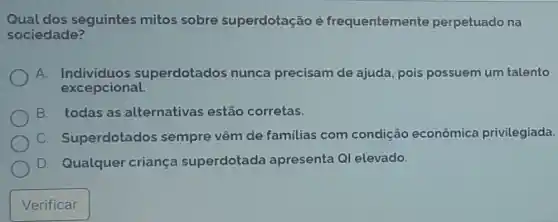 Qual dos seguintes mitos sobre superdotação é frequentemente perpetuado na
sociedade?
A. Individuos s uperdotados nunca precisam de ajuda, pois possuem um talento
excepcional.
B. todas as alternativas estão corretas.
C. Superdotados sempre vêm de familias com condição econômica privilegiada.
D. Qualquer criança superdotada apresenta QI elevado.
Verificar