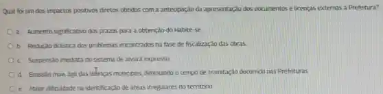 Qual foi um dos impactos positivos diretos obtidos com a antecipação da apresentação dos documentos e licenças externas à Prefeitura?
a. Aumento significativo dos prazos para a obtenção do Habite-se
b. Redução drástica dos problemas encontrados na fase de fiscalização das obras
c Suspensão imediata do sistema de alvará expresso.
Od. Emissão mais ágil das lieenças municipais, diminuindo o tempo de tramitação decorrido nas Prefeituras
Oe Maior dificuldade na identificação de áreas irregulares no território.