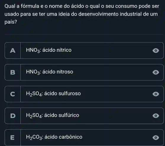 Qual a fórmula e o nome do ácido o qual 0 seu consumo pode ser
usado para se ter uma ideia do desenvolvime nto industrial de um
país?
A. I HNO_(3) ácido nítrico
B. I HNO_(3) ácido nitroso
C. I H_(2)SO_(4) ácido sulfuroso
D. I H_(2)SO_(4) ácido sulfúrico
E. L H_(2)CO_(3) : ácido carbônico