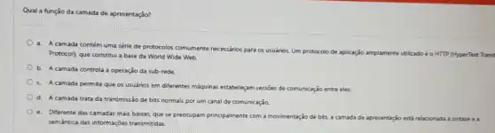 Qual a função da camada de apresentação?
a. A camada contém uma série de protocolos comumente necessários para os usuários. Um protocolo de aplicação amplamente utilizadoéo HTTP (HyperText Transf
Protocol), que constitui a base da World Wide Web.
b. A camada controla a operação da sub-rede.
C. A camada permite que os usuários em differentes máquinas estabeleçam sessōes de comunicação entre eles.
d. A camada trata da transmissão de bits normais por um canal de comunicação.
e. Diferente das camadas mais baixas, que se preocupam principalmente com a movimentação de bits, a ca
camada de apresentação estí relacionada à sintaxe e à
semântica das informações transmitidas.