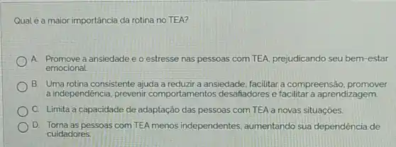 Qual é a maior importância da rotina no TEA?
A. Promove a ansiedade e o estresse nas pessoas com TEA prejudicando seu bem-estar
emocional.
B. Uma rotina consistente ajuda a reduzir a ansiedade facilitar a compreensãc promover
a independênci , prevenir comportamentos desafiadores e facilitar a aprendizagem.
C. Limita a capacidade de adaptação das pessoas com TEA a novas situações.
D. Torna as pessoas com TEA menos independentes , aumentando sua dependência de
cuidadores.