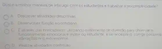 Qual é a melhor maneira de interagir com os estudantes e trabalhar a psicomotricidade?
A Descrever atividades descritivas.
B Desenvolver função no cotidiano
C. Eatraves das brincadeiras utilizando o momento de diversão para observar o
funcionamento emocional e motor do estudante, e se necessário, corrigir possiveis
alteraçoes nos movimentos
D Realizar atividades continuas