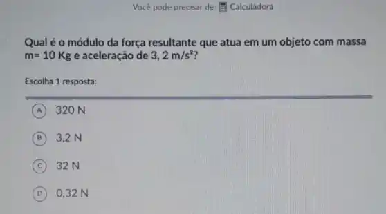 Qual é o módulo da força resultante que atua em um objeto com massa
m=10Kg e aceleração de 3,2m/s^2
Escolha 1 resposta:
A 320 N
B 3,2 N
C 32N
D 0,32 N
Você pode precisar de:(if) Calculadora