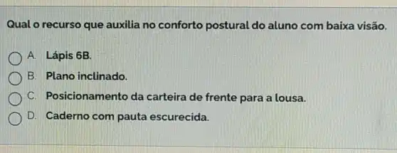 Qual o recurso que auxilia no conforto postural do aluno com baixa visão.
A. Lápis 6B.
B. Plano inclinado.
Posicionamento da carteira de frente para a lousa.
D. Caderno com pauta escurecida.