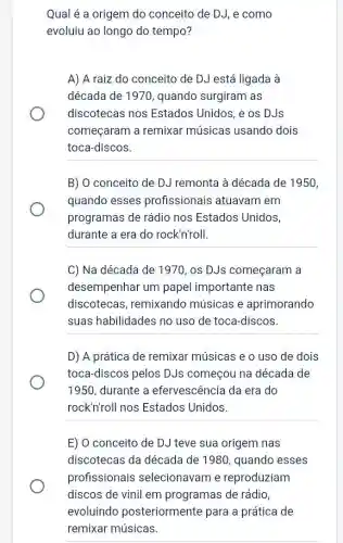 Qual é a origem do conceito de DJ , e como
evoluiu ao longo do tempo?
A) A raiz do conceito de DJ está ligada à
década de 1970 , quando surgiram as
discotecas nos Estados Unidos, e os DJs
começaram a remixar músicas usando dois
toca-discos.
__
B) 0 conceito de DJ remonta à década de 1950,
quando esses profissionais atuavam em
programas de rádio nos Estados Unidos,
durante a era do rock'n'roll.
__
C) Na década de 1970, os DJs começaram a
desempenhar um papel importante nas
discotecas , remixando músicas e aprimorando
suas habilidades no uso de toca-discos.
D) A prática de remixar músicas e o uso de dois
toca-discos pelos DJs começou na década de
1950, durante a efervescência da era do
rock'n'roll nos Estados Unidos.
E) O conceito de DJ teve sua origem nas
discotecas da década de 1980 , quando esses
profissionais selecionavam e reproduziam