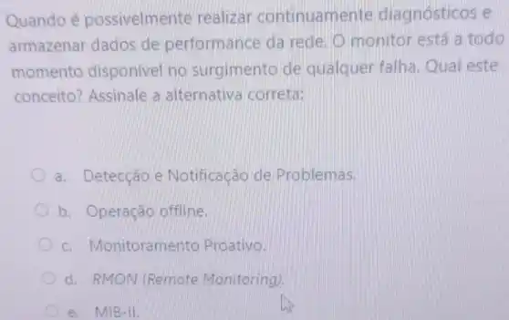 Quando é possivelmente realizar continuamente diagnósticos e
armazenar dados de performance da rede. 0 monitor está a todo
momento disponivel no surgimento de qualquer falha Qual este
conceito?Assinale a alternativa correta:
a. Detecção e Notificação de Problemas.
b. Operação offline.
C Monitoramento Proativo.
d. RMON (Remote Monitoring).
e. MIB-II.