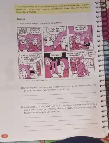 Quando usamos palavrase expressões amenas e suaves para falar algo de-
sagradável, doloroso ou chocante, empregamos uma figura de linguagem
chamada eufemismo.
Ironia
1. Leia a tirinha a seguir e responda às questōes.
qualéo sentimento da neta nesse momento da HQ? Justifique sua respos-
WILLTIRANDO Anésia WillTirando Disponivel em: www.willirando
a) Em sua opinião por que a avó responde não saber de nada quando Dolores
diz se achar muito legal no segundo quadrinho?
__
nento da HQ7Justingue sudience
__