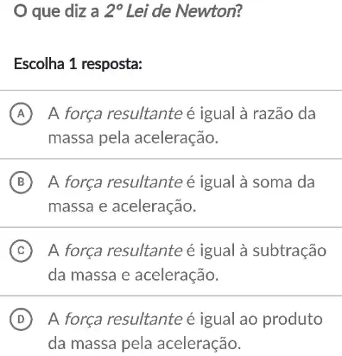 que diz a 2^circ  Lei de Newton?
Escolha 1 resposta:
A A força resultante é igual à razão da
massa pela aceleração.
B A força resultante é igual à soma da
massa e aceleração.
C A força resultante é igual à subtração
da massa e aceleração.
D A força resultante é igual ao produto