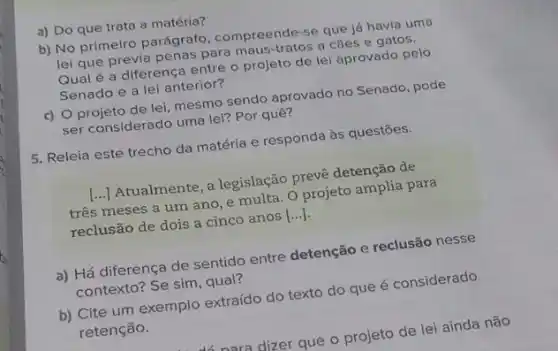 a) Do que trata a matéria?
b) No primeiro parágrato compreende-se que lá havia uma
lei que previa penas para maus-tratos a cǎes e gatos.
Qual é a diferença entre - projeto de lei aprovado pelo
Senado e a lei anterior?
c) Oprojeto de lei mesmo sendo aprovado no Senado, pode
Ser considerado uma lei?Por quê?
5. Releia este trecho da matéria e responda às questốes.
[..) Atualmente, a legislação prevê detenção de
() três meses a um ano, e multa. O projeto amolia para
reclusão de dois a cinco anos [...]
a) Há diferença de sentido entre detenção e reclusão nesse
contexto? Se sim, qual?
b) Cite um exemplo extraído do texto do que é considerado
retenção.