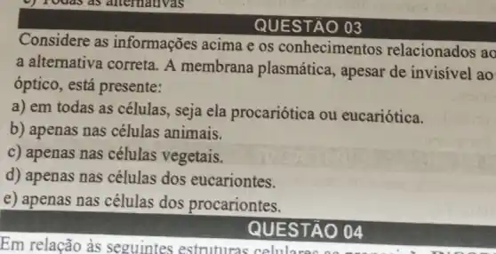 QUES TÀO 03
Considere as informações acima e os conhecimentos relacionados ac
a alternativa correta. A membrana plasmática, apesar de invisivel ao
óptico, está presente:
a) em todas as células, seja ela procariótica ou eucariótica.
b) apenas nas células animais.
c) apenas nas células vegetais.
d) apenas nas células dos eucariontes.
e) apenas nas células dos procariontes.
QU ESTÂO 04