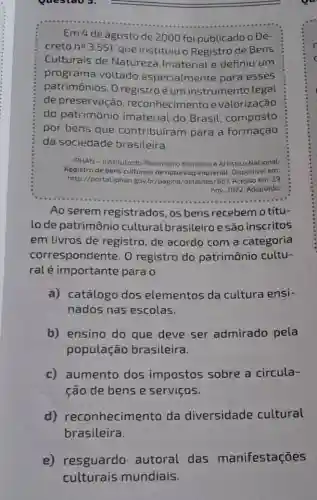 Questao 3.
Em 4 de agosto de 2000 foi publicado o De-
creto no 3.551, que instituiu o Registro de Bens
Culturais de Natureza Imaterial e definiu um
programa voltado especialmente para esses
patrimônios. 0 registro é um instrumento legal
de preservação reconhecimento e valorização
do patrimônio imaterial do Brasil composto
por bens que contribuíram para a formação
da sociedade brasileira.
IPHAN-Instituto do Patrimônio Histórico e Artistico Nacional.
Registro de bens culturais de natureza imaterial. Disponivel em:
http://portaLiphan gov.br/pagina /detailhes/687. Acesso em: 29
nov. 2022. Adaptado
Ao serem registrados, os bens recebemo títu-
lo de patrimônio cultural brasileiro e são inscritos
em livros de registro, de acordo com a categoria
correspondente. 0 registro do patrimônio cultu-
ralé importante para o
a) catálogo dos elementos da cultura ensi-
nados nas escolas.
b) ensino do que deve ser admirado pela
população brasileira.
c) aumento dos impostos sobre a circula-
ção de bens e serviços.
d)reconhecimento da diversidade cultural
brasileira.
e) resguardo autoral das manifestações
culturais mundiais.