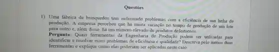 Questōes
1) Uma fabrica de brinquedos tem enfrentado problemas com a eficiência de sua linha de
produção. A empresa percebeu que há muita variação no tempo de produção de um lote
para outro e, além disso, há um número elevado de produtos defeituosos.
Pergunta: Quais ferramentas da Engenharia de Produção podem ser utilizadas para
identificar e resolver esses problemas de eficiência e qualidade?Descreva pelo menos duas
ferramentas e explique como elas poderiam ser aplicadas neste caso.