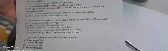 Questionário avaliativo:
1. Sobre o basquete, a firmação FALSA está na alternativa:
a) 0 basquetebol é um esporte coletivo praticado entre duas equipes.
b) Ele é jogado com uma bola.onde o objetivo é inseri-la no cesto fixo que está localizado nas
extremidades da quadra.
c) Atualmente o basquetebol é um dos jogos olímpicos mais populares no mundo.
#Ganha a equipe que fizer o maior número de gols.
2.0 Basquetebol foi inventado pelo professor James Naismith no ano de 1891 em Massachusetts,
EUA. O que motivou a criação do basquete foi
a) incentivar um jogo que não fosse com os pés.
b) substituir esportes violentos como o futebol americano.
c) introduzir um jogo com maior grau de dificuldade para os alunos.
d) possibilitar a prática de um jog estimulante durante o inverno.
3. 0 jogo oficial do basquete está dividido em 4 tempos, sendo
a) 10 minutos para cada.
b) 15 minutos para cada.
c) 20 minutos para cada.
d) 25 minutos para cada.