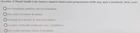 Questào: 0 Visual Studio Code fornece suporte básico para programação HTML logo após a instalação. Nele,você:
tem formatação preditiva, nào personalizavel
Onão conta com realce de sintaxe
restringe-se a escolha de uma única sintaxe
encontra conclusōes inteligentes com o IntelliSense
tem multos recursos, menos os de edição