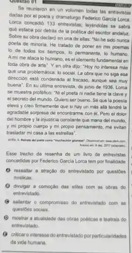 Questão 01
Se reunieron en un volumen todas las entrevistas
dadas por el poeta y dramaturgo Federico Garcia Lorca.
Lorca concedió 133 entrevistas:leyéndolas se sabrá
qué estaba por detrás de la poética del escritor andaluz
Sobre su obra declaró en una de ellas: "No he sido nunca
poeta de minoria He tratado de poner en mis poemas
lo de todos los tiempos, lo permanente, lo humano.
A mi me ataca lo humano, es el elemento fundamental en
toda obra de arte Y en otra dijo:"Hoy no interesa más
que una problemática: lo social. La obra que no siga esa
dirección está condenada al fracaso, aunque sea muy
buena". En su última entrevista de junio de 1936 , Lorca
se muestra profético: "Ni el poeta ni nadie tiene la clave y
el secreto del mundo. Quiero ser bueno. Sé que la poesía
eleva y creo firmemente que si hay un más allá tendré la
agradable sorpresa de encontrarme con él. Pero el dolor
del hombre y la injusticia constante que mana del mundo
y mi propio cuerpo y mi propio pensamiento, me evitan
trasladar mi casa a las estrellas".
AYEN, X. Retrato del poeta como "muchachón gitanazo", Disponivel em: www.clarin.com
Acesso em: 8 dez 2017 (adaptado)
Esse trecho da resenha de um livro de entrevistas
concedidas por Federico García Lorca tem por finalidade
(1) ressaltar a atração do entrevistado por questōes
misticas.
(B) divulgar a comoção das elites com as obras do
entrevistado.
B salientar 0 compromisso do entrevistado com , as
questōes sociais.
D mostrar a atualidade das obras poéticas e teatrais do
entrevistado.
(C) criticaro interesse do entrevistado por particularidades
da vida humana.