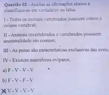 Questão 02 - Analise as afinnaçoes abaixo e
classifique-as em verdadeira ou falsa.
1-Todos es animais vertebrados possuem crànio c
coluna vertebral;
II - Animais invertebrados c vertebrados possuem
ancestralidade em comum;
III - As penas são caracteristicas exclusivas das aves:
IV-Existem mamiferos oviparos.
a) F-V - V-V
b) F-V-F-V
x V-V-V-V