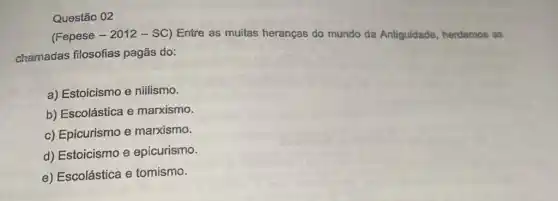 Questão 02
(Fepese - 2012 - SC)Entre as muitas heranças do mundo da Antiguidade, herdamos as
chamadas filosofias pagãs do:
a) Estoicismo e nillismo.
b) Escolástica e marxismo.
c) Epicurismo e marxismo.
d) Estoicismo e epicurismo.
e) Escolástica e tomismo.