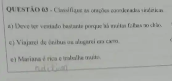 QUESTÃO 03 - Classifique as orações coordenadas sindéticas.
a) Deve ter ventado bastante porque há muitas folhas no chão.
c) Viajarei de Onibus ou alugarei um carro.
e) Mariana é rica e trabalha muito.