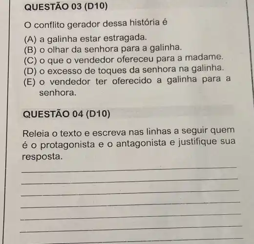 QUESTÃO 03 (D10)
conflito gerador dessa história é
(A) a galinha estar estragada.
(B) 0 olhar da senhora para a galinha.
(C) 0 que o vendedor ofereceu para a madame.
(D) 0 excesso de toques da senhora na galinha.
(E) 0 vendedor ter oferecido a galinha para a
senhora.
QUESTÃO 04 (D10)
Releia o texto e escreva nas linhas a seguir quem
é O protagonista e o antagonista e justifique sua
resposta.
__