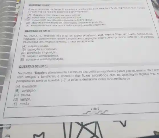 QUESTÃO 03 (D6)
A análise de Denise Cogo sobre a relacao entre comunicação e fluxos migratórios , qual o papel
fundamenta da midia na experiencis dos imigrantes?
(A)Mediadora das relaçōes sociais e culturais.
(B) Plataforma limitada para narrativas oficiais.
(C)instrument que dificulta o planejamento migratório.
(D)disseminação de informações unicamento politicas.
(E)Ferramenta exclusiva para a análise econômica dos imigrantes.
QUESTÃO 04 (D15)
No trecho . "O não é só um sujeito econômico , mas , explica Cogo , um sujeito sociocultural.
Portanto . a comunicação integra a trajetória das migrações dentro de um processo histórico.", as palavras
destacadas têm respectivamente o valor semântico de
(A)adição e causa.
(B)oposição e conclusão.
(C)e oposição.
(D)adição e consequência.
(E)contraste e exemplificação.
QUESTÃO 05 (D15)
No trecho , "Desde o planejamento eo estudo das politicas migratórias para o pais de destino atéo con
com amigos e familiares . 0 encontro dos fluxos migratórios com as tecnologias digitais traz n
perspectivas para os sujeitos. [ldots ]'' . a palavra destacada indica circunstância de
(A)finalidade.
(B)condição.
(C)causa.
(D)tempo.
(E)modo.