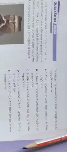 QUESTÃO 03 ENEM
arte pré-cabralina, ou a arte da pré-his-
bria brasileira, é a arte que se produzia no
Brasil" antes da chegada de Pedro Álvares
abral - a arte dos povos indigenas antes
la colonização. Veja as imagens a seguir.
As obras representadas nas imagens sáo,
respectivamente:
A. 1-Arte rupestre; 2-Arte marajoara; 3-Arte
tapajônica.
B. 1- Arte altamirense 2-Arte marajoara; 3-Arte
sambaqui.
C. I-Arte marajoara 2-Arte rupestre; 3-Arte
tapajônica.
D. 1-Arte santarense; 2 -Arte rupestre; 3- Arte
amazonense.
E. 1- Arte cabralina 2-Arte tapajônica 3-Arte
santarense.
