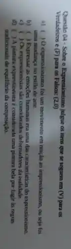 Questão 04 - Sobre o Expressionismo julgue os itens que se seguem em
(V) para os Verdadeiros e (F) para os Falsos: (2,0)
a) ( ) 0 expressionismo foi um movimento em reação ao impressionismo, ou seja foi
uma mudança no estilo de arte.
b) ) Expressar as emoções humanas era uma das caracteristicas do expressionismo.
c) ) Os expressionistas sao considerados deformadores da realidade.
d) ) A pintura expressionista é considerada uma pintura bela por fugir às regras
tradicionais de equilibrio da composição.