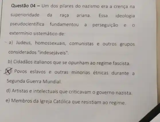 Questão 04 -Um dos pilares do nazismo era a crença na
superioridade da raça ariana. Essa ideologia
pseudocientifica fundamentou a perseguição e o
exterminio sistemático de:
-a) Judeus , homossexuais , comunistas e outros grupos
considerados "indesejáveis".
b) Cidadãos italianos que se opunham ao regime fascista.
(J) Povos eslavos e outras minorias étnicas durante a
Segunda Guerra Mundial.
d) Artistas e intelectuais que criticavam o governo nazista.
e) Membros da Igreja Católica que resistiam ao regime.