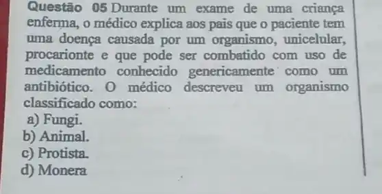 Questão 05 Durante um exame de uma criança
enferma, o médico explica aos pais que o paciente tem
uma doença causada por um organismo , unicelular,
procarionte e que pode ser combatido com uso de
medicamento conhecido genericamente' como um
antibiótico. 0 médico descreveu um organismo
classificado como:
a) Fungi.
b) Animal.
c) Protista.
d) Monera