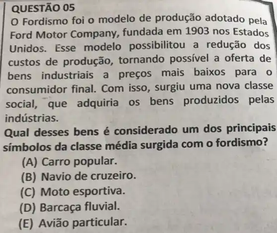 QUESTÃO 05
Fordismo foi o modelo de produção adotado pela
Ford Motor Company, fundada em 1903 nos Estados
Unidos. Esse modelo possibilitou a redução dos
custos de produção tornando possivel a oferta de
bens industriais a preços mais baixos para o
consumidor final.. Com isso, surgiu uma nova classe
social, que adquiria os bens produzidos pelas
indústrias.
Qual desses bens é considerado um dos principais
simbolos da classe média surgida com o fordismo?
(A) Carro popular.
(B) Navio de cruzeiro.
(C) Moto esportiva.
(D) Barcaça fluvial.
(E) Avião particular.