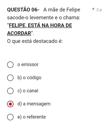 QUESTÃO 06 - A mãe de Felipe
sacode-o levemente e o chama:
"FELIPE, ESTÁ NA HORA DE
ACORDAR".
que está destacado é:
emissor
b) o código
c) o canal
d) a mensagem
e) o referente
2 p