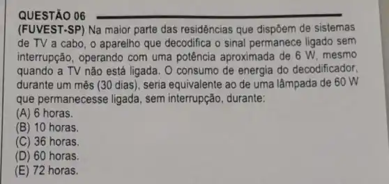 QUESTÃO 06
(FUVEST-SP) Na maior parte das residências que dispōem de sistemas
de TV a cabo , o aparelho que decodifica o sinal permanece ligado sem
interrupção , operando com uma potência aproximada de 6 W, mesmo
quando a TV não está ligada. 0 consumo de energia do decodificador,
durante um mês (30 dias), seria equivalente ao de uma lâmpada de 60 W
que permanecesse ligada, sem interrupção, durante:
(A) 6 horas.
(B) 10 horas.
(C) 36 horas.
(D) 60 horas.
(E) 72 horas.