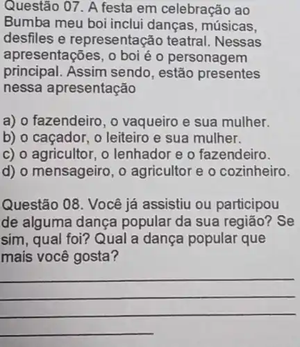 Questão 07. A festa em celebração ao
Bumba meu boi inclui danças , músicas,
desfiles e representação teatral. Nessas
apresentações , 0 boi é 0 personagem
principal. Assim sendo, estão presentes
nessa apresentação
a) o fazendeiro , o vaqueiro e sua mulher.
b) o caçador, o leiteiro e sua mulher.
c) o agricultor, o lenhador e o fazendeiro.
d) o mensageiro , o agricultor e o cozinheiro.
Questão 08 . Você já assistiu ou participou
de alguma dança popular da sua região?Se
sim, qual foi?Qual a dança popular que
mais você gosta 7
__