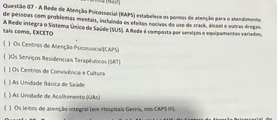 Questão 07 - A Rede de Atenção Psicossocial (RAPS) estabelece os pontos de atenção para o atendimento
de pessoas com problemas mentais, incluindo os efeitos nocivos do uso de crack, álcool e outras drogas.
A Rede integra o Sistema Unico de Saúde (SUS). A Rede é composta por serviçose equipamentos variados,
tais como, EXCETO
( ) Os Centros de Atenção Psicossocial/CAPS)
( )0s Serviços Residenciais Terapêuticos (SRT)
( ) Os Centros de Convivência e Cultura
( ) As Unidade Básica de Saúde
( ) As Unidade de Acolhimento (UAs)
( ) Os leitos de atenção integral (em Hospitais Gerais, nos CAPS III).