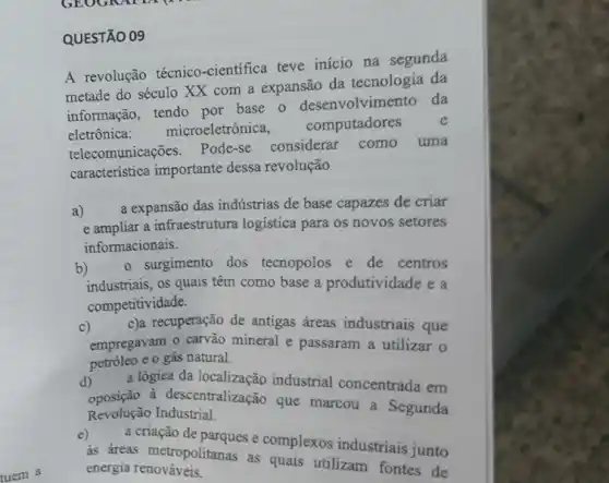 QUESTÃO 09
A revolução técnico-cientifica teve inicio na segunda
metade do século XX com a expansão da tecnologia da
informação, tendo por base o desenvolvimento da
eletrônica microeletrônica,
computadores e
telecomunicações. Pode-se considerar como uma
caracteristica importante dessa revolução
a) a expansão das indústrias de base capazes de criar
e ampliar a infraestrutura logistica para os novos setores
informacionais.
b) o surgimento dos tecnopolos e de centros
industriais, os quais têm como base a produtividade e a
competitividade.
c)
empregavam o carvão mineral e passaram a utilizar o
c)a recuperação de antigas áreas industriais que
petróleo e o gás natural.
d)
oposição à descentralização que marcou a Segunda
a lógiea da localização industrial concentrada em
Revolução Industrial.
e)
a criação đe parques e complexos industriais junto
as áreas metropolitanas as quais utilizam fontes de
energia renováveis.