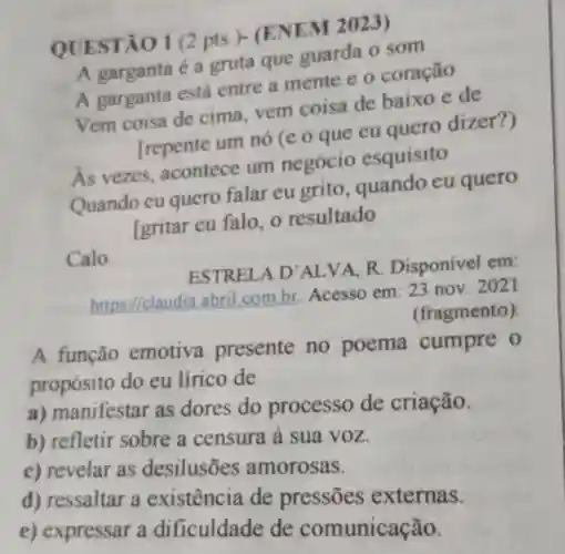 QUESTÃO 1 (2pts.)-ENEM 2023)
A garganta é a gruta que guarda o som
A garganta está entre a mente e o coração
Vem coisa de cima, vem coisa de baixo e de
Trepente um nó (e o que eu quero dizer?)
As vezes acontece um negócio esquisito
Quando eu quero falar eu grito , quando eu quero
[gritar eu falo, 0 resultado
Calo.
ESTRELA D'ALVA R. Disponível em
https://claudia abril.com.br Acesso em: 23 nov. 2021
(fragmento)
A função emotiva presente no poema cumpre o
propósito do eu lírico de
a) manifestar as dores do processo de criação.
b) refletir sobre a censura à sua voz.
c) revelar as desilusões amorosas.
d) ressaltar a existência de pressōes externas.
e) expressar a dificuldade de comunicação.