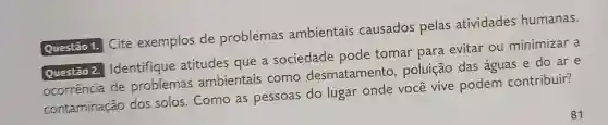 Questão 1. Cite exemplos de problemas ambientais causados pelas atividades humanas.
Questão 2. Identifique atitudes que a sociedade pode tomar para evitar ou minimizar a
ocorrência de problemas ambientais como desmatamento , poluição das águas e do ar e
contaminação dos solos . Como as pessoas do lugar onde você vive podem contribuir?
81