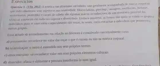 Questão 1- (Ufu 2012) A estética nas diferentes sociedades vem geralmente acompanhada de marcas corporais
que individualizam seus sujeitos e sua coletividade. Discos labiais, piercings , tatuagens, mutilações , pinturas,
vestimentas penteados e cortes de cabelo são algumas marcas reconheciveis de um inventário possivel das
lécnicas corporais em toda sua riqueza e diversidade. Embora universal, as formas das quais se valem os grupos e
individuos para se marcarem corporalmente são vistas, as vezes, como estranhas a indivíduos que pertencem a
outros grupos.
Essa atitude de estranhamento em relação ao diferente é considerada conceitualmente como
a) preconceito reconhece no valor das raças o que é correto ou não na estética corporal.
b) relativização: 0 outro é entendido nos seus próprios termos.
c) etnocentrismo: só reconhece valor nos seus próprios elementos culturais.
d) etnocídio: afasta o diferente e procura transformá-lo num igual.
Exercicios